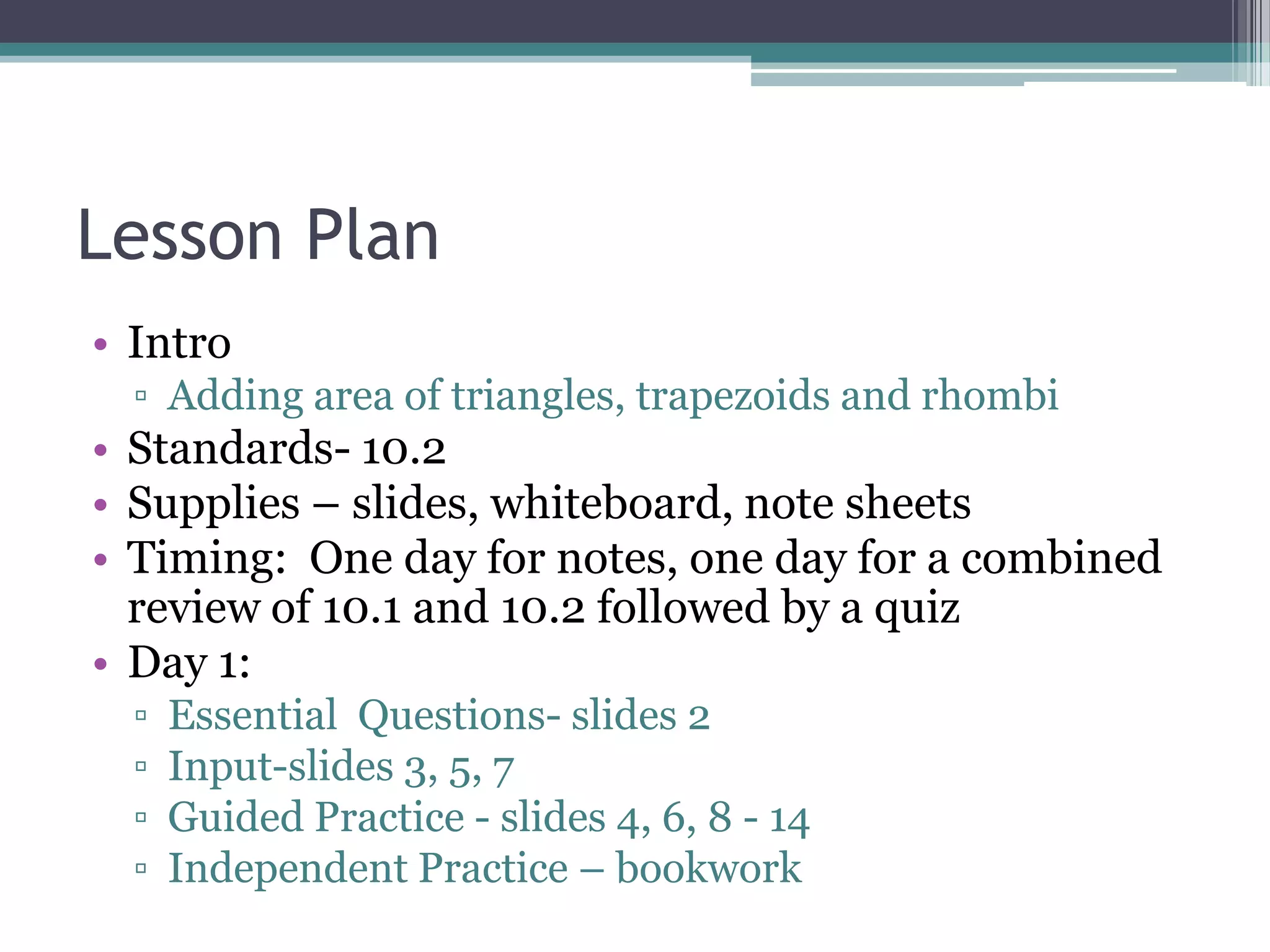 Lesson Plan
• Intro
▫ Adding area of triangles, trapezoids and rhombi
• Standards- 10.2
• Supplies – slides, whiteboard, note sheets
• Timing: One day for notes, one day for a combined
review of 10.1 and 10.2 followed by a quiz
• Day 1:
▫ Essential Questions- slides 2
▫ Input-slides 3, 5, 7
▫ Guided Practice - slides 4, 6, 8 - 14
▫ Independent Practice – bookwork