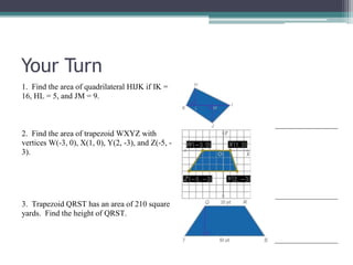 Your Turn
1. Find the area of quadrilateral HIJK if IK =
16, HL = 5, and JM = 9.
2. Find the area of trapezoid WXYZ with
vertices W(-3, 0), X(1, 0), Y(2, -3), and Z(-5, -
3).
3. Trapezoid QRST has an area of 210 square
yards. Find the height of QRST.