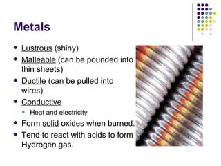 Metals Lustrous  (shiny) Malleable  (can be pounded into thin sheets) Ductile  (can be pulled into wires) Conductive Heat and electricity Form  solid  oxides when burned. Tend to react with acids to form Hydrogen gas. 