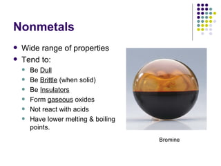 Nonmetals Wide range of properties Tend to: Be  Dull Be  Brittle  (when solid) Be  Insulators Form  gaseous  oxides Not react with acids Have lower melting & boiling points. Bromine 