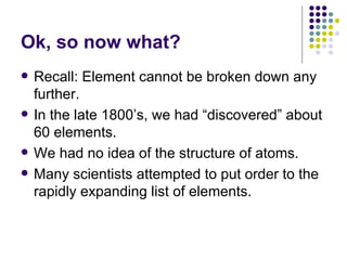Ok, so now what? Recall: Element cannot be broken down any further. In the late 1800’s, we had “discovered” about 60 elements. We had no idea of the structure of atoms. Many scientists attempted to put order to the rapidly expanding list of elements. 