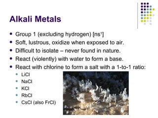 Alkali Metals Group 1 (excluding hydrogen) [ns 1 ] Soft, lustrous, oxidize when exposed to air. Difficult to isolate – never found in nature. React (violently) with water to form a base. React with chlorine to form a salt with a 1-to-1 ratio: LiCl  NaCl  KCl RbCl  CsCl (also FrCl) 