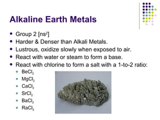 Alkaline Earth Metals Group 2 [ns 2 ] Harder & Denser than Alkali Metals. Lustrous, oxidize slowly when exposed to air. React with water or steam to form a base. React with chlorine to form a salt with a 1-to-2 ratio: BeCl 2 MgCl 2 CaCl 2 SrCl 2 BaCl 2 RaCl 2 