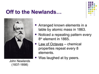 Off to the Newlands… Arranged known elements in a table by atomic mass in 1863. Noticed a repeating pattern every 8 th  element in 1865. Law of Octaves  – chemical properties repeat every 8 elements. Was laughed at by peers. John Newlands (1837-1898) 