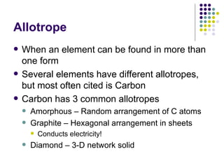 Allotrope When an element can be found in more than one form Several elements have different allotropes, but most often cited is Carbon Carbon has 3 common allotropes Amorphous – Random arrangement of C atoms Graphite – Hexagonal arrangement in sheets Conducts electricity! Diamond – 3-D network solid 