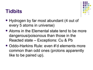 Tidbits Hydrogen by far most abundant (4 out of every 5 atoms in universe) Atoms in the Elemental state tend to be more dangerous/poisonous than those in the Reacted state – Exceptions: Cu & Pb Oddo-Harkins Rule: even #’d elements more common than odd ones (protons apparently like to be paired up). 