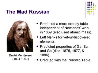 The Mad Russian Produced a more orderly table independent of Newlands’ work in 1869 (also used atomic mass). Left blanks for yet-undiscovered elements. Predicted properties of Ga, Sc, and Ge (disc. 1875, 1877, & 1886). Credited with the Periodic Table. Dmitri Mendeleev (1834-1907) 