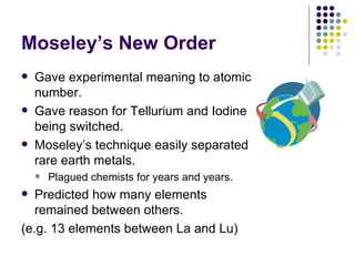 Moseley’s New Order Gave experimental meaning to atomic number. Gave reason for Tellurium and Iodine being switched.  Moseley’s technique easily separated rare earth metals. Plagued chemists for years and years. Predicted how many elements remained between others. (e.g. 13 elements between La and Lu) 