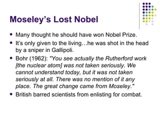 Moseley’s Lost Nobel Many thought he should have won Nobel Prize. It’s only given to the living…he was shot in the head by a sniper in Gallipoli. Bohr (1962):  "You see actually the Rutherford work [the nuclear atom] was not taken seriously. We cannot understand today, but it was not taken seriously at all. There was no mention of it any place. The great change came from Moseley."   British barred scientists from enlisting for combat. 