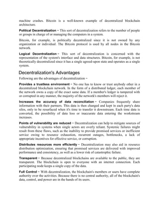machine crashes. Bitcoin is a well-known example of decentralized blockchain
architecture.
Political Decentralization − This sort of decentralization refers to the number of people
or groups in charge of or managing the computers in a system.
Bitcoin, for example, is politically decentralized since it is not owned by any
organization or individual. The Bitcoin protocol is used by all nodes in the Bitcoin
network.
Logical Decentralization − This sort of decentralization is concerned with the
representation of the system's interface and data structures. Bitcoin, for example, is not
theoretically decentralized since it has a single agreed-upon state and operates as a single
system.
Decentralization's Advantages
Following are the advantages of decentralization −
Provides a trustless environment − No one has to know or trust anybody other in a
decentralized blockchain network. In the form of a distributed ledger, each member of
the network owns a copy of the exact same data. If a member's ledger is tampered with
or corrupted in any manner, the majority of the network's members will reject it.
Increases the accuracy of data reconciliation − Companies frequently share
information with their partners. This data is then changed and kept in each party's data
silos, only to be resurfaced when it's time to transfer it downstream. Each time data is
converted, the possibility of data loss or inaccurate data entering the workstream
increases.
Points of vulnerability are reduced − Decentralization can help to mitigate sources of
vulnerability in systems when single actors are overly reliant. Systemic failures might
result from these flaws, such as the inability to provide promised services or inefficient
service owing to resource exhaustion, recurrent outages, bottlenecks, a lack of
appropriate incentives for effective service, or corruption.
Distributes resources more efficiently − Decentralization may also aid in resource
distribution optimization, ensuring that promised services are delivered with improved
performance and consistency, as well as a lower risk of catastrophic failure.
Transparent − Because decentralized blockchains are available to the public, they are
transparent. The blockchain is open to everyone with an internet connection. Each
participating node keeps a single copy of the data.
Full Control − With decentralization, the blockchain's members or users have complete
authority over the activities. Because there is no central authority, all of the blockchain's
data, control, and power are in the hands of its users.
 