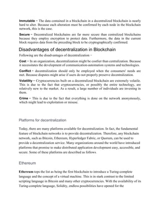Immutable − The data contained in a blockchain in a decentralized blockchain is nearly
hard to alter. Because each alteration must be confirmed by each node in the blockchain
network, this is the case.
Secure − Decentralized blockchains are far more secure than centralized blockchains
because they employ encryption to protect data. Furthermore, the data in the current
block requires data from the preceding block to be cryptographically confirmed.
Disadvantages of decentralization in Blockchain
Following are the disadvantages of decentralization −
Cost − In an organization, decentralization might be costlier than centralization. Because
it necessitates the development of communication-automation systems and technologies.
Conflict − decentralization should only be employed when the consumers' needs are
met. Because disputes might arise if users do not properly preserve decentralization.
Volatility − Cryptocurrencies built on a decentralized blockchain are extremely volatile.
This is due to the fact that cryptocurrencies, or possibly the entire technology, are
relatively new to the market. As a result, a large number of individuals are investing in
them.
Crime − This is due to the fact that everything is done on the network anonymously,
which might lead to exploitation or misuse.
Platforms for decentralization
Today, there are many platforms available for decentralization. In fact, the fundamental
feature of blockchain networks is to provide decentralization. Therefore, any blockchain
network, such as Bitcoin, Ethereum, Hyperledger Fabric, or Quorum, can be used to
provide a decentralization service. Many organizations around the world have introduced
platforms that promise to make distributed application development easy, accessible, and
secure. Some of these platforms are described as follows.
Ethereum
Ethereum tops the list as being the first blockchain to introduce a Turing-complete
language and the concept of a virtual machine. This is in stark contrast to the limited
scripting language in Bitcoin and many other cryptocurrencies. With the availability of its
Turing-complete language, Solidity, endless possibilities have opened for the
 