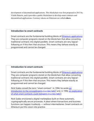 development of decentralized applications. This blockchain was first proposed in 2013 by
Vitalik Buterin, and it provides a public blockchain to develop smart contracts and
decentralized applications. Currency tokens on Ethereum are called ethers.
Introduction to smart contracts
Smart contracts are the fundamental building blocks of Ethereum applications.
They are computer programs stored on the blockchain that allow converting
traditional contracts into digital parallels. Smart contracts are very logical -
following an if this then that structure. This means they behave exactly as
programmed and cannot be changed.
Introduction to smart contracts
Smart contracts are the fundamental building blocks of Ethereum applications.
They are computer programs stored on the blockchain that allow converting
traditional contracts into digital parallels. Smart contracts are very logical -
following an if this then that structure. This means they behave exactly as
programmed and cannot be changed.
Nick Szabo coined the term "smart contract". In 1994, he wrote an
introduction to the concept(opens in a new tab)↗ and, in 1996, an exploration
of what smart contracts could do(opens in a new tab)↗.
Nick Szabo envisioned a digital marketplace built on these automatic,
cryptographically secure processes. A place where transactions and business
functions can happen trustlessly — without intermediaries. Smart contracts on
Ethereum put this vision into practice.
 