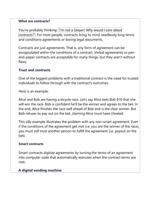 What are contracts?
You're probably thinking: "I'm not a lawyer! Why would I care about
contracts?". For most people, contracts bring to mind needlessly long terms
and conditions agreements or boring legal documents.
Contracts are just agreements. That is, any form of agreement can be
encapsulated within the conditions of a contract. Verbal agreements or pen-
and-paper contracts are acceptable for many things, but they aren't without
flaws.
Trust and contracts
One of the biggest problems with a traditional contract is the need for trusted
individuals to follow through with the contract's outcomes.
Here is an example:
Alice and Bob are having a bicycle race. Let's say Alice bets Bob $10 that she
will win the race. Bob is confident he'll be the winner and agrees to the bet. In
the end, Alice finishes the race well ahead of Bob and is the clear winner. But
Bob refuses to pay out on the bet, claiming Alice must have cheated.
This silly example illustrates the problem with any non-smart agreement. Even
if the conditions of the agreement get met (i.e. you are the winner of the race),
you must still trust another person to fulfill the agreement (i.e. payout on the
bet).
Smart contracts
Smart contracts digitize agreements by turning the terms of an agreement
into computer code that automatically executes when the contract terms are
met.
A digital vending machine
 