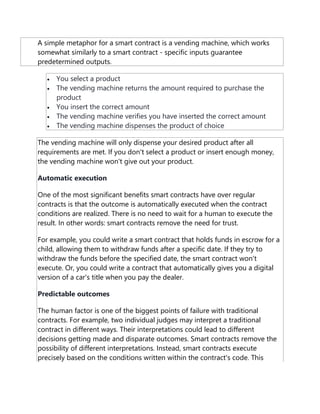 A simple metaphor for a smart contract is a vending machine, which works
somewhat similarly to a smart contract - specific inputs guarantee
predetermined outputs.
 You select a product
 The vending machine returns the amount required to purchase the
product
 You insert the correct amount
 The vending machine verifies you have inserted the correct amount
 The vending machine dispenses the product of choice
The vending machine will only dispense your desired product after all
requirements are met. If you don't select a product or insert enough money,
the vending machine won't give out your product.
Automatic execution
One of the most significant benefits smart contracts have over regular
contracts is that the outcome is automatically executed when the contract
conditions are realized. There is no need to wait for a human to execute the
result. In other words: smart contracts remove the need for trust.
For example, you could write a smart contract that holds funds in escrow for a
child, allowing them to withdraw funds after a specific date. If they try to
withdraw the funds before the specified date, the smart contract won't
execute. Or, you could write a contract that automatically gives you a digital
version of a car's title when you pay the dealer.
Predictable outcomes
The human factor is one of the biggest points of failure with traditional
contracts. For example, two individual judges may interpret a traditional
contract in different ways. Their interpretations could lead to different
decisions getting made and disparate outcomes. Smart contracts remove the
possibility of different interpretations. Instead, smart contracts execute
precisely based on the conditions written within the contract's code. This
 