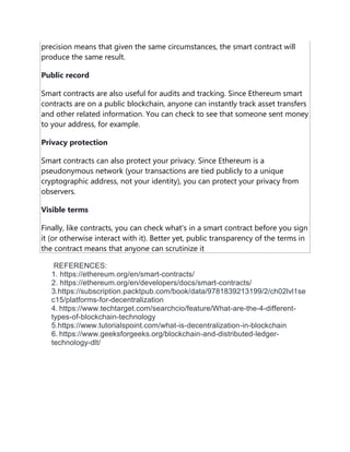 precision means that given the same circumstances, the smart contract will
produce the same result.
Public record
Smart contracts are also useful for audits and tracking. Since Ethereum smart
contracts are on a public blockchain, anyone can instantly track asset transfers
and other related information. You can check to see that someone sent money
to your address, for example.
Privacy protection
Smart contracts can also protect your privacy. Since Ethereum is a
pseudonymous network (your transactions are tied publicly to a unique
cryptographic address, not your identity), you can protect your privacy from
observers.
Visible terms
Finally, like contracts, you can check what's in a smart contract before you sign
it (or otherwise interact with it). Better yet, public transparency of the terms in
the contract means that anyone can scrutinize it
REFERENCES:
1. https://ethereum.org/en/smart-contracts/
2. https://ethereum.org/en/developers/docs/smart-contracts/
3.https://subscription.packtpub.com/book/data/9781839213199/2/ch02lvl1se
c15/platforms-for-decentralization
4. https://www.techtarget.com/searchcio/feature/What-are-the-4-different-
types-of-blockchain-technology
5.https://www.tutorialspoint.com/what-is-decentralization-in-blockchain
6. https://www.geeksforgeeks.org/blockchain-and-distributed-ledger-
technology-dlt/
 
