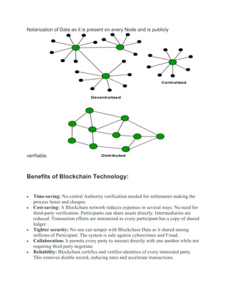 Notarization of Data as it is present on every Node and is publicly
verifiable.
Benefits of Blockchain Technology:
 Time-saving: No central Authority verification needed for settlements making the
process faster and cheaper.
 Cost-saving: A Blockchain network reduces expenses in several ways. No need for
third-party verification. Participants can share assets directly. Intermediaries are
reduced. Transaction efforts are minimized as every participant has a copy of shared
ledger.
 Tighter security: No one can temper with Blockchain Data as it shared among
millions of Participant. The system is safe against cybercrimes and Fraud.
 Collaboration: It permits every party to interact directly with one another while not
requiring third party negotiate.
 Reliability: Blockchain certifies and verifies identities of every interested party.
This removes double record, reducing rates and accelerate transactions.
 