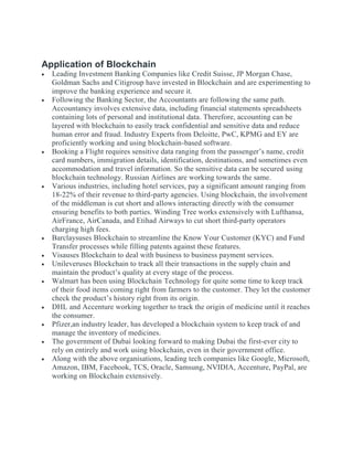 Application of Blockchain
 Leading Investment Banking Companies like Credit Suisse, JP Morgan Chase,
Goldman Sachs and Citigroup have invested in Blockchain and are experimenting to
improve the banking experience and secure it.
 Following the Banking Sector, the Accountants are following the same path.
Accountancy involves extensive data, including financial statements spreadsheets
containing lots of personal and institutional data. Therefore, accounting can be
layered with blockchain to easily track confidential and sensitive data and reduce
human error and fraud. Industry Experts from Deloitte, PwC, KPMG and EY are
proficiently working and using blockchain-based software.
 Booking a Flight requires sensitive data ranging from the passenger’s name, credit
card numbers, immigration details, identification, destinations, and sometimes even
accommodation and travel information. So the sensitive data can be secured using
blockchain technology. Russian Airlines are working towards the same.
 Various industries, including hotel services, pay a significant amount ranging from
18-22% of their revenue to third-party agencies. Using blockchain, the involvement
of the middleman is cut short and allows interacting directly with the consumer
ensuring benefits to both parties. Winding Tree works extensively with Lufthansa,
AirFrance, AirCanada, and Etihad Airways to cut short third-party operators
charging high fees.
 Barclaysuses Blockchain to streamline the Know Your Customer (KYC) and Fund
Transfer processes while filling patents against these features.
 Visauses Blockchain to deal with business to business payment services.
 Unileveruses Blockchain to track all their transactions in the supply chain and
maintain the product’s quality at every stage of the process.
 Walmart has been using Blockchain Technology for quite some time to keep track
of their food items coming right from farmers to the customer. They let the customer
check the product’s history right from its origin.
 DHL and Accenture working together to track the origin of medicine until it reaches
the consumer.
 Pfizer,an industry leader, has developed a blockchain system to keep track of and
manage the inventory of medicines.
 The government of Dubai looking forward to making Dubai the first-ever city to
rely on entirely and work using blockchain, even in their government office.
 Along with the above organisations, leading tech companies like Google, Microsoft,
Amazon, IBM, Facebook, TCS, Oracle, Samsung, NVIDIA, Accenture, PayPal, are
working on Blockchain extensively.
 