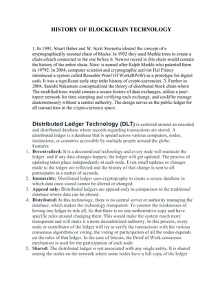 HISTORY OF BLOCKCHAIN TECHNOLOGY
1. In 1991, Stuart Haber and W. Scott Stornetta ideated the concept of a
cryptographically secured chain of blocks. In 1992 they used Merkle trees to create a
chain ofeach connected to the one before it. Newest record in this chain would contain
the history of the entire chain. Note: is named after Ralph Merkle who patented them
in 19792. In 2004, computer scientist and cryptographic activist Hal Finney
introduced a system called Reusable Proof Of Work(RPoW) as a prototype for digital
cash. It was a significant early step inthe history of crypto-currencies. 3. Further in
2008, Satoshi Nakamato conceptualized the theory of distributed block chain where
The modified trees would contain a secure history of data exchanges, utilize a peer-
topeer network for time stamping and verifying each exchange, and could be manage
dautonomously without a central authority. The design serves as the public ledger for
all transactions in the crypto-currency space.
Distributed Ledger Technology (DLT) is centered around an encoded
and distributed database where records regarding transactions are stored. A
distributed ledger is a database that is spread across various computers, nodes,
institutions, or countries accessible by multiple people around the globe.
Features:
1. Decentralized: It is a decentralized technology and every node will maintain the
ledger, and if any data changes happen, the ledger will get updated. The process of
updating takes place independently at each node. Even small updates or changes
made to the ledger are reflected and the history of that change is sent to all
participants in a matter of seconds.
2. Immutable: Distributed ledger uses cryptography to create a secure database in
which data once stored cannot be altered or changed.
3. Append only: Distributed ledgers are append-only in comparison to the traditional
database where data can be altered.
4. Distributed: In this technology, there is no central server or authority managing the
database, which makes the technology transparent. To counter the weaknesses of
having one ledger to rule all, So that there is no one authoritative copy and have
specific rules around changing them. This would make the system much more
transparent and will make it a more decentralized authority. In this process, every
node or contributor of the ledger will try to verify the transactions with the various
consensus algorithms or voting. the voting or participation of all the nodes depends
on the rules of that ledger. In the case of bitcoin, the Proof of Work consensus
mechanism is used for the participation of each node.
5. Shared: The distributed ledger is not associated with any single entity. It is shared
among the nodes on the network where some nodes have a full copy of the ledger
 