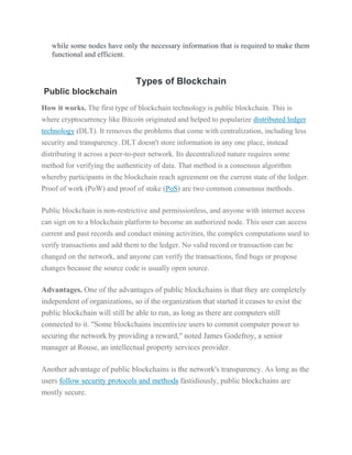 while some nodes have only the necessary information that is required to make them
functional and efficient.
Types of Blockchain
Public blockchain
How it works. The first type of blockchain technology is public blockchain. This is
where cryptocurrency like Bitcoin originated and helped to popularize distributed ledger
technology (DLT). It removes the problems that come with centralization, including less
security and transparency. DLT doesn't store information in any one place, instead
distributing it across a peer-to-peer network. Its decentralized nature requires some
method for verifying the authenticity of data. That method is a consensus algorithm
whereby participants in the blockchain reach agreement on the current state of the ledger.
Proof of work (PoW) and proof of stake (PoS) are two common consensus methods.
Public blockchain is non-restrictive and permissionless, and anyone with internet access
can sign on to a blockchain platform to become an authorized node. This user can access
current and past records and conduct mining activities, the complex computations used to
verify transactions and add them to the ledger. No valid record or transaction can be
changed on the network, and anyone can verify the transactions, find bugs or propose
changes because the source code is usually open source.
Advantages. One of the advantages of public blockchains is that they are completely
independent of organizations, so if the organization that started it ceases to exist the
public blockchain will still be able to run, as long as there are computers still
connected to it. "Some blockchains incentivize users to commit computer power to
securing the network by providing a reward," noted James Godefroy, a senior
manager at Rouse, an intellectual property services provider.
Another advantage of public blockchains is the network's transparency. As long as the
users follow security protocols and methods fastidiously, public blockchains are
mostly secure.
 