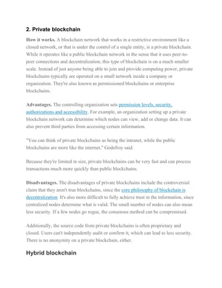 2. Private blockchain
How it works. A blockchain network that works in a restrictive environment like a
closed network, or that is under the control of a single entity, is a private blockchain.
While it operates like a public blockchain network in the sense that it uses peer-to-
peer connections and decentralization, this type of blockchain is on a much smaller
scale. Instead of just anyone being able to join and provide computing power, private
blockchains typically are operated on a small network inside a company or
organization. They're also known as permissioned blockchains or enterprise
blockchains.
Advantages. The controlling organization sets permission levels, security,
authorizations and accessibility. For example, an organization setting up a private
blockchain network can determine which nodes can view, add or change data. It can
also prevent third parties from accessing certain information.
"You can think of private blockchains as being the intranet, while the public
blockchains are more like the internet," Godefroy said.
Because they're limited in size, private blockchains can be very fast and can process
transactions much more quickly than public blockchains.
Disadvantages. The disadvantages of private blockchains include the controversial
claim that they aren't true blockchains, since the core philosophy of blockchain is
decentralization. It's also more difficult to fully achieve trust in the information, since
centralized nodes determine what is valid. The small number of nodes can also mean
less security. If a few nodes go rogue, the consensus method can be compromised.
Additionally, the source code from private blockchains is often proprietary and
closed. Users can't independently audit or confirm it, which can lead to less security.
There is no anonymity on a private blockchain, either.
Hybrid blockchain
 