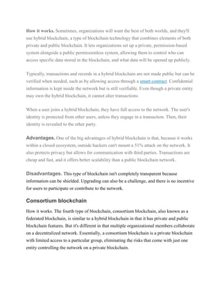 How it works. Sometimes, organizations will want the best of both worlds, and they'll
use hybrid blockchain, a type of blockchain technology that combines elements of both
private and public blockchain. It lets organizations set up a private, permission-based
system alongside a public permissionless system, allowing them to control who can
access specific data stored in the blockchain, and what data will be opened up publicly.
Typically, transactions and records in a hybrid blockchain are not made public but can be
verified when needed, such as by allowing access through a smart contract. Confidential
information is kept inside the network but is still verifiable. Even though a private entity
may own the hybrid blockchain, it cannot alter transactions.
When a user joins a hybrid blockchain, they have full access to the network. The user's
identity is protected from other users, unless they engage in a transaction. Then, their
identity is revealed to the other party.
Advantages. One of the big advantages of hybrid blockchain is that, because it works
within a closed ecosystem, outside hackers can't mount a 51% attack on the network. It
also protects privacy but allows for communication with third parties. Transactions are
cheap and fast, and it offers better scalability than a public blockchain network.
Disadvantages. This type of blockchain isn't completely transparent because
information can be shielded. Upgrading can also be a challenge, and there is no incentive
for users to participate or contribute to the network.
Consortium blockchain
How it works. The fourth type of blockchain, consortium blockchain, also known as a
federated blockchain, is similar to a hybrid blockchain in that it has private and public
blockchain features. But it's different in that multiple organizational members collaborate
on a decentralized network. Essentially, a consortium blockchain is a private blockchain
with limited access to a particular group, eliminating the risks that come with just one
entity controlling the network on a private blockchain.
 