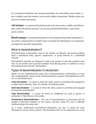 In a consortium blockchain, the consensus procedures are controlled by preset nodes. It
has a validator node that initiates, receives and validates transactions. Member nodes can
receive or initiate transactions.
Advantages. A consortium blockchain tends to be more secure, scalable and efficient
than a public blockchain network. Like private and hybrid blockchain, it also offers
access controls.
Disadvantages. Consortium blockchain is less transparent than public blockchain. It
can still be compromised if a member node is breached, the blockchain's own regulations
can impair the network's functionality.
What is decentralization?
Decentralization in blockchain refers to the transfer of authority and decision-making
from a centralized entity (person, organization, or group thereof) to a distributed
network.
Decentralized networks are designed to reduce the amount of trust that members must
have in one another and to prevent members from abusing power or authority in ways
that undermine the network's functionality.
Types of decentralization in blockchain
Before we can comprehend the many sorts of decentralization in blockchain, we must
first comprehend the various levels of decentralization in general. Decentralization levels
are covered further down.
Fully Centralized − A system in which the whole system is controlled and managed by
a single central authority. Take, for instance, the banking system.
Semi-decentralized − A system in which the entire system is controlled and managed
by numerous intermediaries.
Fully Decentralized − A system in which no middlemen are used to govern or
administer it. Take Bitcoin, for example.
Architectural Decentralization − This sort of decentralization is concerned with the
number of physical computers in the system. And how many PCs can it withstand
malfunctioning at the same time?
As a result, architectural decentralized blockchains are ones in which the same
blockchain is run by various systems. The blockchain will now be unaffected even if one
 