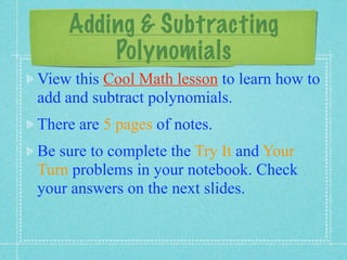 Adding & Subtracting
        Polynomials
View this Cool Math lesson to learn how to
add and subtract polynomials.
There are 5 pages of notes.
Be sure to complete the Try It and Your
Turn problems in your notebook. Check
your answers on the next slides.
 