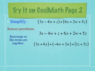 Try It on CoolMath Page 2
 Simplify:            ( 3x − 4w + z ) + ( 6x + 2w + 5z )
Remove parenthesis.
                      3x − 4w + z + 6x + 2w + 5z
 Rearrange so
 like terms are
    together.     ( 3x + 6x ) + ( −4w + 2w ) + (1z + 5z )
 