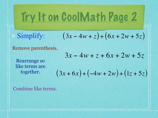 Try It on CoolMath Page 2
 Simplify:            ( 3x − 4w + z ) + ( 6x + 2w + 5z )
Remove parenthesis.
                      3x − 4w + z + 6x + 2w + 5z
 Rearrange so
 like terms are
    together.     ( 3x + 6x ) + ( −4w + 2w ) + (1z + 5z )
Combine like terms.
 