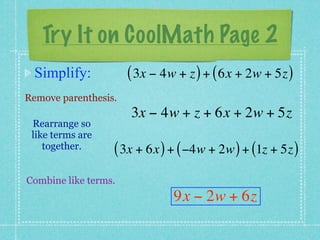 Try It on CoolMath Page 2
 Simplify:            ( 3x − 4w + z ) + ( 6x + 2w + 5z )
Remove parenthesis.
                      3x − 4w + z + 6x + 2w + 5z
 Rearrange so
 like terms are
    together.     ( 3x + 6x ) + ( −4w + 2w ) + (1z + 5z )
Combine like terms.
                               9x − 2w + 6z
 