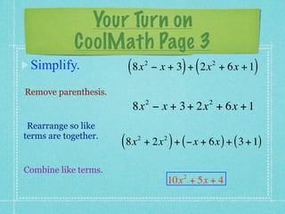 Your Turn on
            CoolMath Page 3
 Simplify.             ( 8x      2
                                               ) (   2
                                     − x + 3 + 2x + 6x + 1  )
Remove parenthesis.
                                 2                   2
                        8x − x + 3 + 2x + 6x + 1
 Rearrange so like
terms are together.
                      ( 8x   2
                                           )
                                 + 2x + ( −x + 6x ) + ( 3 + 1)
                                       2




Combine like terms.
                                               2
                                           10x + 5x + 4
 