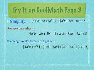 Try It on CoolMath Page 3
  Simplify.          ( 4a b − ab + 3b
                          2             2
                                              ) (       2
                                            − 1 + a b + 8ab − 6a + 5     2
                                                                              )
Remove parenthesis.
                      2             2               2                     2
                    4a b − ab + 3b − 1 + a b + 8ab − 6a + 5

Rearrange so like terms are together.

            ( 4a b + a b ) + ( −ab + 8ab ) + 3b
                2         2                                 2
                                                                − 6a + ( −1 + 5 )
                                                                    2
 