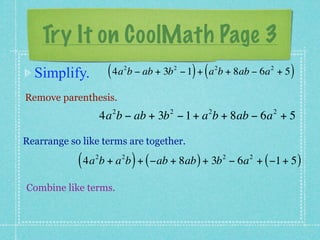 Try It on CoolMath Page 3
  Simplify.          ( 4a b − ab + 3b
                          2             2
                                              ) (       2
                                            − 1 + a b + 8ab − 6a + 5     2
                                                                              )
Remove parenthesis.
                      2             2               2                     2
                    4a b − ab + 3b − 1 + a b + 8ab − 6a + 5

Rearrange so like terms are together.

            ( 4a b + a b ) + ( −ab + 8ab ) + 3b
                2         2                                 2
                                                                − 6a + ( −1 + 5 )
                                                                    2



Combine like terms.
 