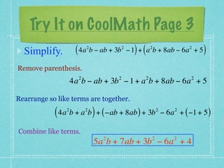 Try It on CoolMath Page 3
  Simplify.          ( 4a b − ab + 3b
                          2             2
                                              ) (       2
                                            − 1 + a b + 8ab − 6a + 5     2
                                                                              )
Remove parenthesis.
                      2             2               2                     2
                    4a b − ab + 3b − 1 + a b + 8ab − 6a + 5

Rearrange so like terms are together.

            ( 4a b + a b ) + ( −ab + 8ab ) + 3b
                2         2                                 2
                                                                − 6a + ( −1 + 5 )
                                                                    2



Combine like terms.
                                2                       2           2
                              5a b + 7ab + 3b − 6a + 4
 