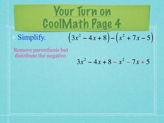 Your Turn on
         CoolMath Page 4
 Simplify.    ( 3x − 4x + 8 ) − ( x
                           2              2
                                              + 7x − 5   )
Remove parenthesis but
distribute the negative.
                               2         2
                           3x − 4x + 8 − x − 7x + 5
 