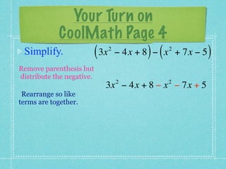 Your Turn on
         CoolMath Page 4
 Simplify.    ( 3x − 4x + 8 ) − ( x
                           2              2
                                              + 7x − 5   )
Remove parenthesis but
distribute the negative.
                               2         2
                           3x − 4x + 8 − x − 7x + 5
 Rearrange so like
terms are together.
 