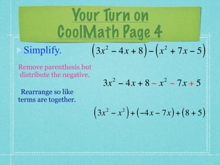 Your Turn on
         CoolMath Page 4
 Simplify.    ( 3x − 4x + 8 ) − ( x
                                  2                         2
                                                                + 7x − 5   )
Remove parenthesis but
distribute the negative.
                                      2                     2
                              3x − 4x + 8 − x − 7x + 5
 Rearrange so like
terms are together.

                           ( 3x   2
                                      −x   2
                                               ) + ( −4x − 7x ) + ( 8 + 5 )
 