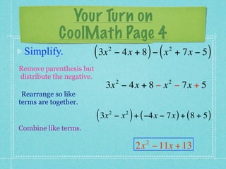 Your Turn on
         CoolMath Page 4
 Simplify.    ( 3x − 4x + 8 ) − ( x
                                  2                         2
                                                                + 7x − 5   )
Remove parenthesis but
distribute the negative.
                                      2                     2
                              3x − 4x + 8 − x − 7x + 5
 Rearrange so like
terms are together.

                           ( 3x   2
                                      −x   2
                                               ) + ( −4x − 7x ) + ( 8 + 5 )
Combine like terms.
                                                    2
                                                 2x − 11x + 13
 