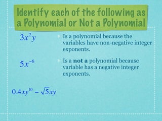 Identify each of the following as
 a Polynomial or Not a Polynomial
      2       Is a polynomial because the
 3x y
              variables have non-negative integer
              exponents.

      −6      Is a not a polynomial because
 5x           variable has a negative integer
              exponents.

    10
0.4xy − 5xy
 