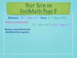 Your Turn on
              CoolMath Page 5
                 2                  2            2         2
  Subtract 3x − 6xy + y from x − 4xy + 5y .
Write as a subtraction.
                           (x   2            2
                                                 ) (   2
                                    − 4xy + 5y − 3x − 6xy + y   2
                                                                    )
Remove parenthesis but
distribute the negative.
 