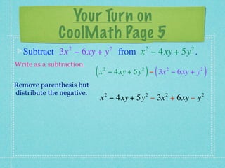 Your Turn on
              CoolMath Page 5
                 2                  2            2         2
  Subtract 3x − 6xy + y from x − 4xy + 5y .
Write as a subtraction.
                           (x   2            2
                                                 ) (   2
                                    − 4xy + 5y − 3x − 6xy + y   2
                                                                    )
Remove parenthesis but
distribute the negative.        2                2     2        2
                            x − 4xy + 5y − 3x + 6xy − y
 