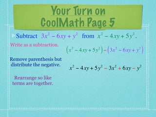 Your Turn on
              CoolMath Page 5
                 2                  2            2         2
  Subtract 3x − 6xy + y from x − 4xy + 5y .
Write as a subtraction.
                           (x   2            2
                                                 ) (   2
                                    − 4xy + 5y − 3x − 6xy + y   2
                                                                    )
Remove parenthesis but
distribute the negative.        2                2     2        2
                            x − 4xy + 5y − 3x + 6xy − y
  Rearrange so like
 terms are together.
 