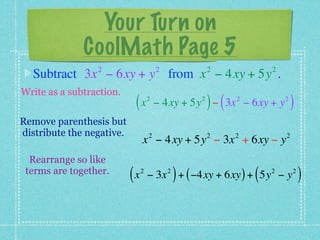 Your Turn on
              CoolMath Page 5
                 2                      2               2             2
  Subtract 3x − 6xy + y from x − 4xy + 5y .
Write as a subtraction.
                            (x      2               2
                                                        ) (   2
                                        − 4xy + 5y − 3x − 6xy + y         2
                                                                              )
Remove parenthesis but
distribute the negative.            2                   2     2           2
                                x − 4xy + 5y − 3x + 6xy − y
  Rearrange so like
 terms are together.
                           (x   2
                                                )
                                    − 3x + ( −4xy + 6xy ) + 5y − y
                                            2
                                                                  (   2       2
                                                                                  )
 