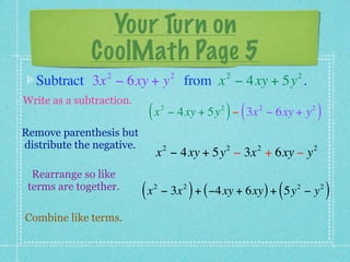 Your Turn on
              CoolMath Page 5
                 2                      2               2             2
  Subtract 3x − 6xy + y from x − 4xy + 5y .
Write as a subtraction.
                            (x      2               2
                                                        ) (   2
                                        − 4xy + 5y − 3x − 6xy + y         2
                                                                              )
Remove parenthesis but
distribute the negative.            2                   2     2           2
                                x − 4xy + 5y − 3x + 6xy − y
  Rearrange so like
 terms are together.
                           (x   2
                                                )
                                    − 3x + ( −4xy + 6xy ) + 5y − y
                                            2
                                                                  (   2       2
                                                                                  )
Combine like terms.
 