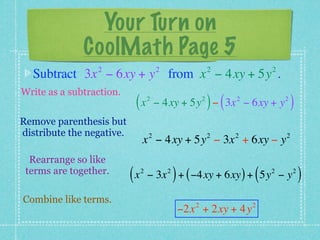 Your Turn on
              CoolMath Page 5
                 2                      2                      2             2
  Subtract 3x − 6xy + y from x − 4xy + 5y .
Write as a subtraction.
                            (x      2                      2
                                                               ) (
                                        − 4xy + 5y − 3x − 6xy + y    2           2
                                                                                     )
Remove parenthesis but
distribute the negative.            2                          2     2           2
                                x − 4xy + 5y − 3x + 6xy − y
  Rearrange so like
 terms are together.
                           (x   2
                                                )
                                    − 3x + ( −4xy + 6xy ) + 5y − y
                                            2
                                                                         (   2       2
                                                                                         )
Combine like terms.                                    2                 2
                                                    −2x + 2xy + 4y
 