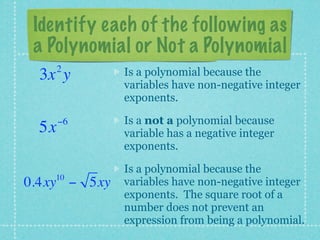Identify each of the following as
 a Polynomial or Not a Polynomial
      2       Is a polynomial because the
 3x y
              variables have non-negative integer
              exponents.

      −6      Is a not a polynomial because
 5x           variable has a negative integer
              exponents.

              Is a polynomial because the
    10
0.4xy − 5xy   variables have non-negative integer
              exponents. The square root of a
              number does not prevent an
              expression from being a polynomial.
 