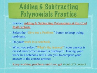 Adding & Subtracting
    Polynomials Practice
Practice Adding & Subtracting Polynomials at this Cool
Math website.
Select the “Give me a Problem” button to keep trying
problems.
Do your work in a notebook.
When you select “What’s the Answer?” your answer is
erased and correct answer is displayed. Having your
work in a notebook will allow you to compare your
answer to the correct answer.
Keep working problems until you get 4 out of 5 correct.
 