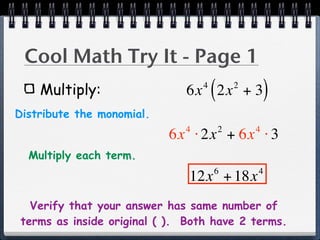 Cool Math Try It - Page 1
    Multiply:                     4
                                      (
                              6x 2x + 3       2
                                                      )
Distribute the monomial.
                              4           2       4
                           6x ⋅ 2x + 6x ⋅ 3
  Multiply each term.
                                      6           4
                               12x + 18x
   Verify that your answer has same number of
 terms as inside original ( ). Both have 2 terms.
 