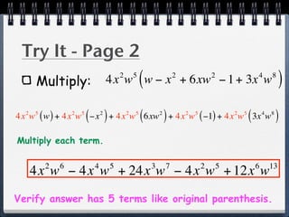 Try It - Page 2
      Multiply:
                                              2       5
                                                          (
                                      4x w w − x + 6xw − 1 + 3x w         2               2                   4       8
                                                                                                                           )
                      5
                          (       2
                                      )
4x w ( w ) + 4x w −x + 4x w 6xw + 4x w ( −1) + 4x w 3x w
  2   5           2                               2   5
                                                          (       2
                                                                      )       2   5               2   5
                                                                                                          (       4   8
                                                                                                                          )
Multiply each term.

          2   6               4           5                   3       7               2       5               6       13
      4x w − 4x w + 24x w − 4x w + 12x w
Verify answer has 5 terms like original parenthesis.
 