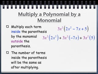 Multiply a Polynomial by a
            Monomial
Multiply each term
inside the parenthesis
                                     2
                                         (
                                   3x 2x − 7x + 52
                                                     )
by the monomial
outside the
                   3x  2
                           ( 2x ) + 3x ( −7x ) + 3x ( 5 )
                               2             2       2



parenthesis.
The number of terms
inside the parenthesis
will be the same as
after multiplying.
 